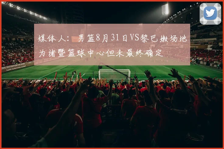 媒体人：男篮8月31日VS黎巴嫩场地为诸暨篮球中心但未最终确定