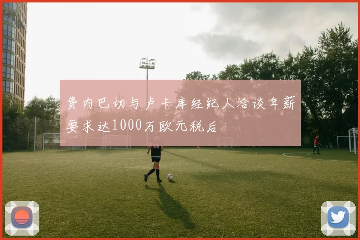 费内巴切与卢卡库经纪人洽谈年薪要求达1000万欧元税后